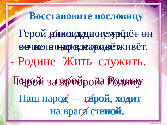 Восстановите пословицу Герой никогда не умрёт – он вечно в народе живёт. Герой р никогда не умрёт – он вечноно в народе живёт. служить. - Родине Герой за Родину горой. Герой за за горой. Родину Наш нарот — гирой, ходит  на врага стиной. Наш народ — герой, ходит  на врага стеной. 