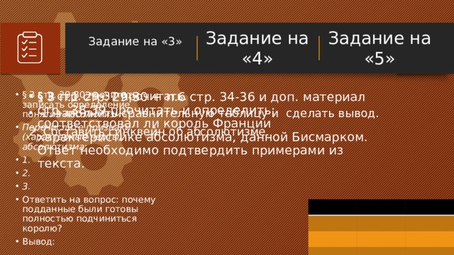 Задание на «4» Задание на «3»   Задание на «5» § 3 п.1 стр. 29-30 + п.6 стр. 34-36 и доп. материал стр. 38-39 прочитать и определить: соответствовал ли король Франции характеристике абсолютизма, данной Бисмарком. Ответ необходимо подтвердить примерами из текста. § 3 стр. 29-37 прочитать.  1. заполнить сравнительную таблицу и сделать вывод. 2. Составить синквейн об абсолютизме. § 3 стр. 29-30 прочитать, записать определение понятия Абсолютизм - … Перечислите признаки (характерные черты) абсолютизма: 1. 2. 3. Ответить на вопрос: почему подданные были готовы полностью подчиниться королю? Вывод: Примечания для докладчика: Что в этом учебном процессе было самым важным? Какое отношение это имеет к вашему учебному курсу, вам, вашему окружению или всему обществу? Почему это имеет большое значение? Этот элемент SmartArt позволяет добавлять изображения и текст для общего изложения процесса. Если рисунок стоит тысячи слов, то рисунки и слова помогут вам отлично представить этот анализ пройденного материала! Вы всегда можете изменить этот графический объект командами 