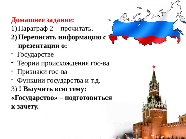 Домашнее задание: Параграф 2 – прочитать. Переписать информацию с презентации о: Государстве Теории происхождения гос-ва Признаки гос-ва Функции государства и т.д. 3) ! Выучить всю тему: «Государство» – подготовиться к зачету. 