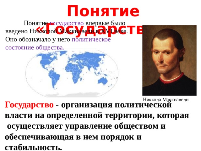  Понятие «Государство»  Понятие государство впервые было введено Никколой Маккиавели в XVI веке. Оно обозначало у него политическое состояние общества.   Никкола Маккиавели Государство - организация политической власти на определенной территории, которая осуществляет управление обществом и обеспечивающая в нем порядок и стабильность. 