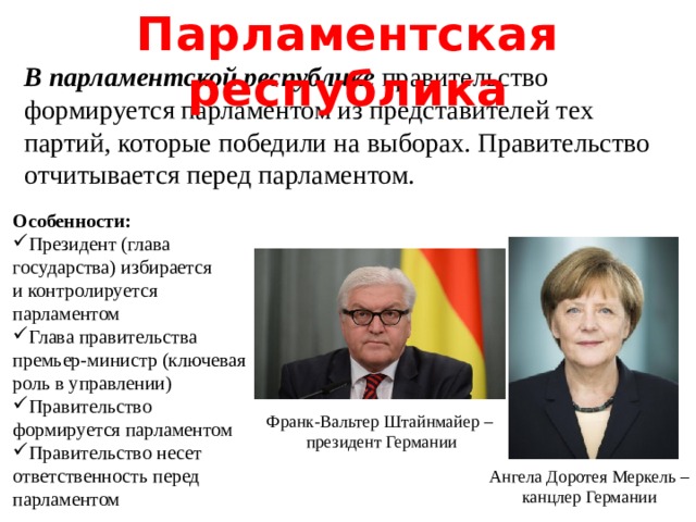 Парламентская республика В парламентской республике правительство формируется парламентом из представителей тех партий, которые победили на выборах. Правительство отчитывается перед парламентом. Особенности: Президент (глава государства) избирается и контролируется парламентом Глава правительства премьер-министр (ключевая роль в управлении) Правительство формируется парламентом Правительство несет ответственность перед парламентом Франк-Вальтер Штайнмайер – президент Германии Ангела Доротея Меркель – канцлер Германии  