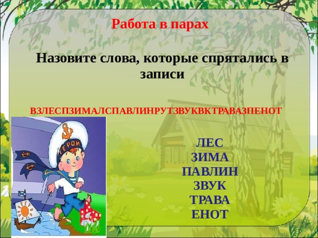 Работа в парах Назовите слова, которые спрятались в записи  ВЗЛЕСПЗИМАЛСПАВЛИНРУТЗВУКВКТРАВАЗПЕНОТ ЛЕС ЗИМА  ПАВЛИН  ЗВУК  ТРАВА  ЕНОТ 