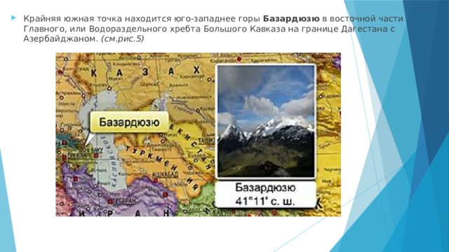 Крайняя южная точка находится юго-западнее горы  Базардюзю  в восточной части Главного, или Водораздельного хребта Большого Кавказа на границе Дагестана с Азербайджаном.  (см.рис.5) 