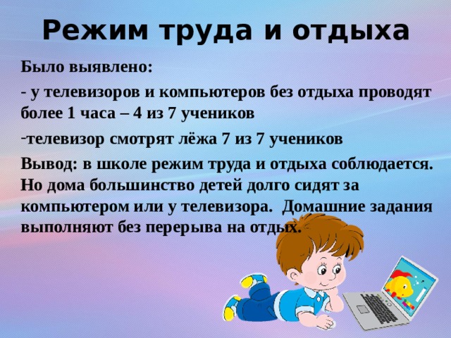 Режим труда и отдыха Было выявлено: - у телевизоров и компьютеров без отдыха проводят более 1 часа – 4 из 7 учеников телевизор смотрят лёжа 7 из 7 учеников Вывод: в школе режим труда и отдыха соблюдается. Но дома большинство детей долго сидят за компьютером или у телевизора. Домашние задания выполняют без перерыва на отдых.   