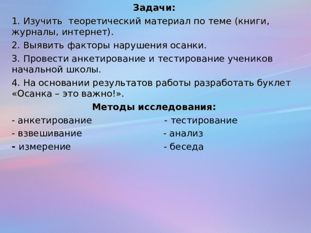 Задачи: 1. Изучить теоретический материал по теме (книги, журналы, интернет). 2. Выявить факторы нарушения осанки. 3. Провести анкетирование и тестирование учеников начальной школы. 4. На основании результатов работы разработать буклет «Осанка – это важно!». Методы исследования: - анкетирование - тестирование - взвешивание - анализ - измерение - беседа 