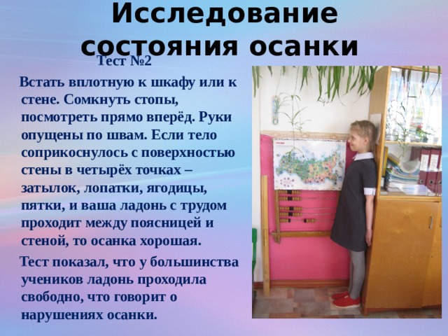 Исследование состояния осанки Тест №2   Встать вплотную к шкафу или к стене. Сомкнуть стопы, посмотреть прямо вперёд. Руки опущены по швам. Если тело соприкоснулось с поверхностью стены в четырёх точках – затылок, лопатки, ягодицы, пятки, и ваша ладонь с трудом проходит между поясницей и стеной, то осанка хорошая.  Тест показал, что у большинства учеников ладонь проходила свободно, что говорит о нарушениях осанки.  