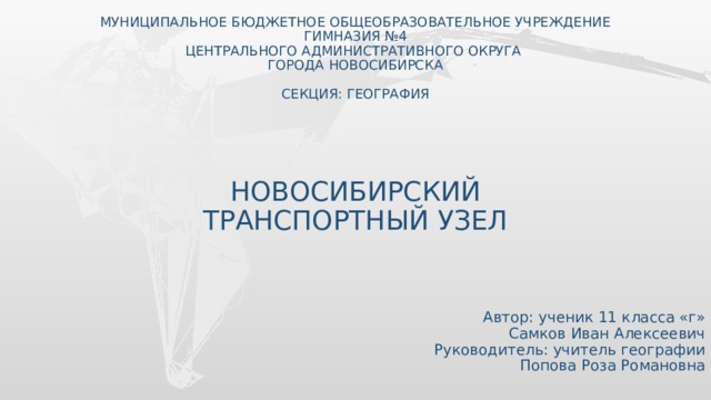 МУНИЦИПАЛЬНОЕ БЮДЖЕТНОЕ ОБЩЕОБРАЗОВАТЕЛЬНОЕ УЧРЕЖДЕНИЕ  ГИМНАЗИЯ №4  ЦЕНТРАЛЬНОГО АДМИНИСТРАТИВНОГО ОКРУГА  ГОРОДА НОВОСИБИРСКА   СЕКЦИЯ: ГЕОГРАФИЯ     НОВОСИБИРСКИЙ  ТРАНСПОРТНЫЙ УЗЕЛ  Автор: ученик 11 класса «г» Самков Иван Алексеевич Руководитель: учитель географии  Попова Роза Романовна  