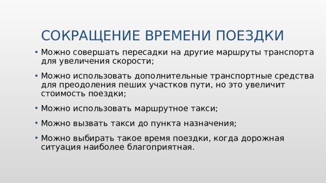 СОКРАЩЕНИЕ ВРЕМЕНИ ПОЕЗДКИ Можно совершать пересадки на другие маршруты транспорта для увеличения скорости; Можно использовать дополнительные транспортные средства для преодоления пеших участков пути, но это увеличит стоимость поездки; Можно использовать маршрутное такси; Можно вызвать такси до пункта назначения; Можно выбирать такое время поездки, когда дорожная ситуация наиболее благоприятная. 