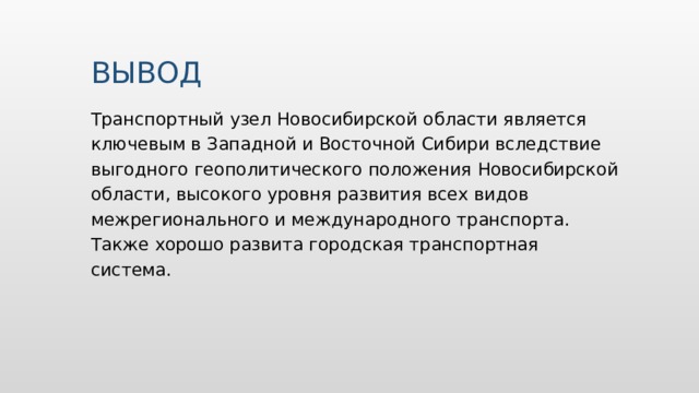 ВЫВОД Транспортный узел Новосибирской области является ключевым в Западной и Восточной Сибири вследствие выгодного геополитического положения Новосибирской области, высокого уровня развития всех видов межрегионального и международного транспорта. Также хорошо развита городская транспортная система. 