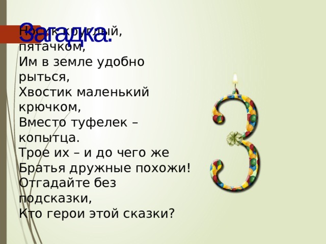 Загадка. Носик круглый, пятачком,  Им в земле удобно рыться,  Хвостик маленький крючком,  Вместо туфелек – копытца.  Трое их – и до чего же  Братья дружные похожи!  Отгадайте без подсказки,  Кто герои этой сказки? 