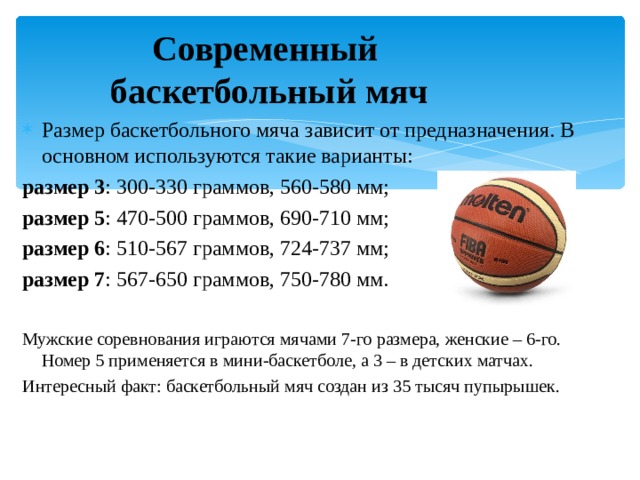 Современный  баскетбольный мяч Размер баскетбольного мяча зависит от предназначения. В основном используются такие варианты: размер 3 : 300-330 граммов, 560-580 мм; размер 5 : 470-500 граммов, 690-710 мм; размер 6 : 510-567 граммов, 724-737 мм; размер 7 : 567-650 граммов, 750-780 мм. Мужские соревнования играются мячами 7-го размера, женские – 6-го. Номер 5 применяется в мини-баскетболе, а 3 – в детских матчах. Интересный факт: баскетбольный мяч создан из 35 тысяч пупырышек. 