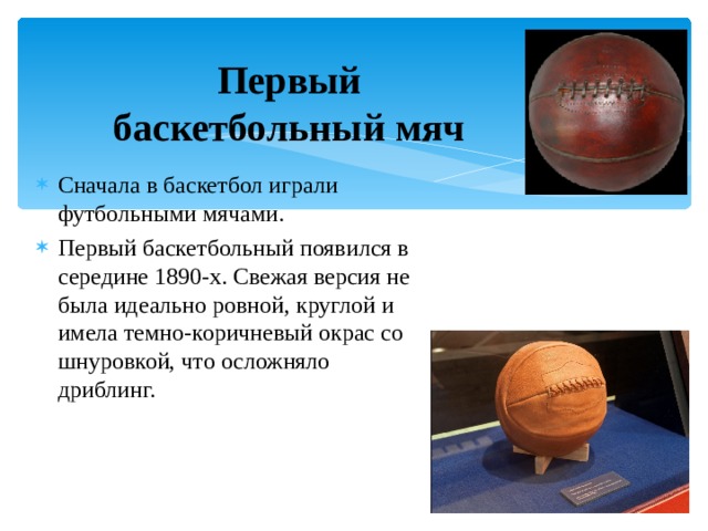 Первый баскетбольный мяч Сначала в баскетбол играли футбольными мячами. Первый баскетбольный появился в середине 1890-х. Свежая версия не была идеально ровной, круглой и имела темно-коричневый окрас со шнуровкой, что осложняло дриблинг. 