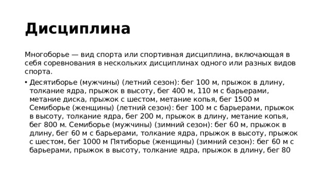 Дисциплина  Многоборье — вид спорта или спортивная дисциплина, включающая в себя соревнования в нескольких дисциплинах одного или разных видов спорта. Десятиборье (мужчины) (летний сезон): бег 100 м, прыжок в длину, толкание ядра, прыжок в высоту, бег 400 м, 110 м с барьерами, метание диска, прыжок с шестом, метание копья, бег 1500 м Семиборье (женщины) (летний сезон): бег 100 м с барьерами, прыжок в высоту, толкание ядра, бег 200 м, прыжок в длину, метание копья, бег 800 м. Семиборье (мужчины) (зимний сезон): бег 60 м, прыжок в длину, бег 60 м с барьерами, толкание ядра, прыжок в высоту, прыжок с шестом, бег 1000 м Пятиборье (женщины) (зимний сезон): бег 60 м с барьерами, прыжок в высоту, толкание ядра, прыжок в длину, бег 80 