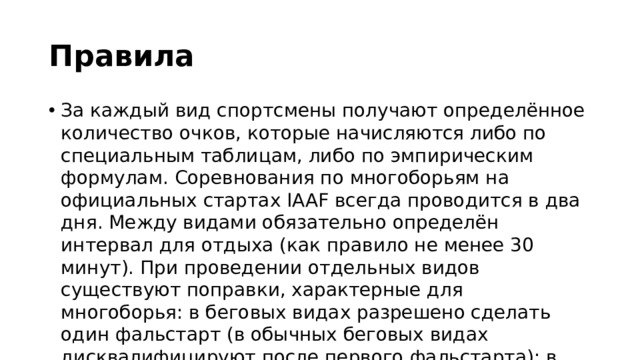 Правила  За каждый вид спортсмены получают определённое количество очков, которые начисляются либо по специальным таблицам, либо по эмпирическим формулам. Соревнования по многоборьям на официальных стартах IAAF всегда проводится в два дня. Между видами обязательно определён интервал для отдыха (как правило не менее 30 минут). При проведении отдельных видов существуют поправки, характерные для многоборья: в беговых видах разрешено сделать один фальстарт (в обычных беговых видах дисквалифицируют после первого фальстарта); в прыжке в длину и в метаниях участнику предоставляется только по три попытки; с определёнными условиями разрешено использование ручного хронометража, если стадион не оборудован автоматическим 