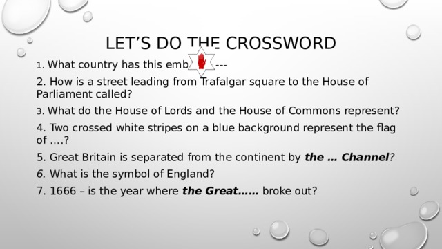 Let’s do the crossword 1. What country has this emblem----- 2. How is a street leading from Trafalgar square to the House of Parliament called? 3. What do the House of Lords and the House of Commons represent? 4. Two crossed white stripes on a blue background represent the flag of … .? 5. Great Britain is separated from the continent by the  … Channel ? 6. What is the symbol of England? 7. 1666 – is the year where the Great…… broke out? 