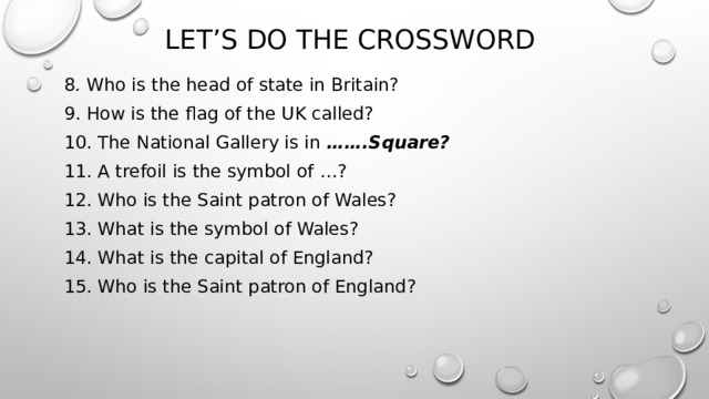 Let’s do the crossword 8 . Who is the head of state in Britain? 9. How is the flag of the UK called? 10. The National Gallery is in …….Square? 11. A trefoil is the symbol of …? 12. Who is the Saint patron of Wales? 13. What is the symbol of Wales? 14. What is the capital of England? 15. Who is the Saint patron of England? 