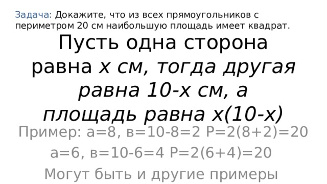 Задача: Докажите, что из всех прямоугольников с периметром 20 см наибольшую площадь имеет квадрат. Пусть одна сторона равна х см, тогда другая равна 10-х см, а площадь равна х(10-х) Пример: а=8, в=10-8=2 Р=2(8+2)=20 а=6, в=10-6=4 P=2(6+4)=20  Могут быть и другие примеры 