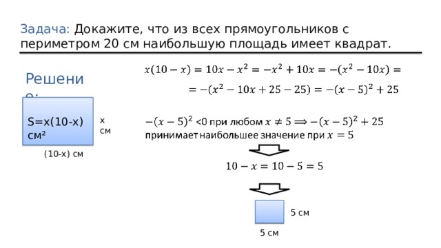 Задача: Докажите, что из всех прямоугольников с периметром 20 см наибольшую площадь имеет квадрат. Решение: x см S=x(10-x) см²  (10-x) см 5 см 5 см 