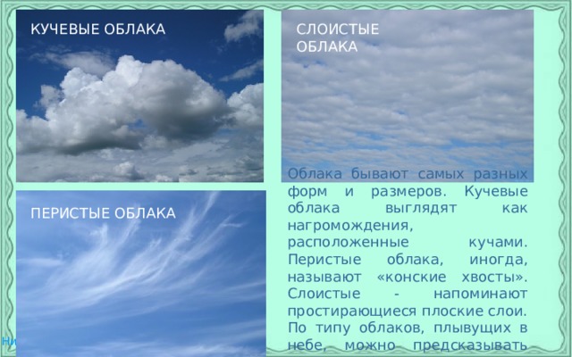 КУЧЕВЫЕ ОБЛАКА СЛОИСТЫЕ ОБЛАКА Облака бывают самых разных форм и размеров. Кучевые облака выглядят как нагромождения, расположенные кучами. Перистые облака, иногда, называют «конские хвосты». Слоистые - напоминают простирающиеся плоские слои. По типу облаков, плывущих в небе, можно предсказывать погоду. Например, кучевые облака предвещают сильный дождь. ПЕРИСТЫЕ ОБЛАКА 