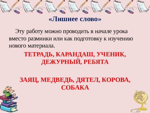  «Лишнее слово»  Эту работу можно проводить в начале урока вместо разминки или как подготовку к изучению нового материала. ТЕТРАДЬ, КАРАНДАШ, УЧЕНИК, ДЕЖУРНЫЙ, РЕБЯТА  ЗАЯЦ, МЕДВЕДЬ, ДЯТЕЛ, КОРОВА, СОБАКА    