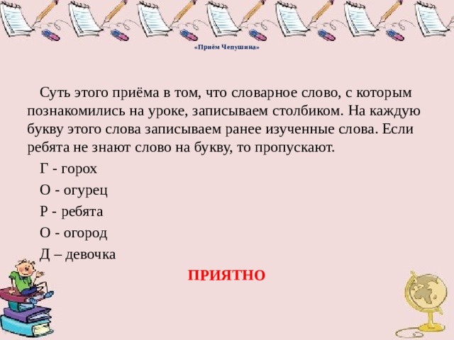    «Приём Чепушина»     Суть этого приёма в том, что словарное слово, с которым познакомились на уроке, записываем столбиком. На каждую букву этого слова записываем ранее изученные слова. Если ребята не знают слово на букву, то пропускают.   Г - горох   О - огурец   Р - ребята   О - огород   Д – девочка ПРИЯТНО 