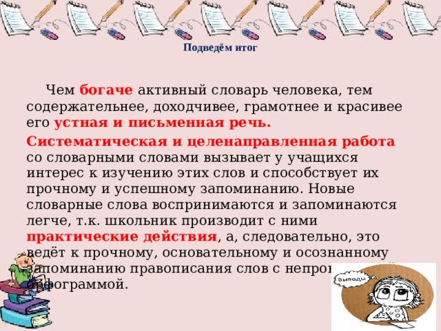   Подведём итог     Чем богаче активный словарь человека, тем содержательнее, доходчивее, грамотнее и красивее его устная и письменная речь. Систематическая и целенаправленная работа со словарными словами вызывает у учащихся интерес к изучению этих слов и способствует их прочному и успешному запоминанию. Новые словарные слова воспринимаются и запоминаются легче, т.к. школьник производит с ними практические действия , а, следовательно, это ведёт к прочному, основательному и осознанному запоминанию правописания слов с непроверяемой орфограммой. 