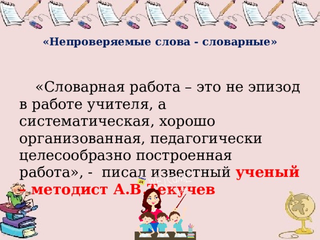   «Непроверяемые слова - словарные»  «Словарная работа – это не эпизод в работе учителя, а систематическая, хорошо организованная, педагогически целесообразно построенная работа», - писал известный ученый – методист А.В.Текучев  