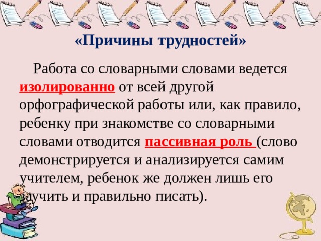  «Причины трудностей»  Работа со словарными словами ведется изолированно от всей другой орфографической работы или, как правило, ребенку при знакомстве со словарными словами отводится пассивная роль (слово демонстрируется и анализируется самим учителем, ребенок же должен лишь его заучить и правильно писать). 