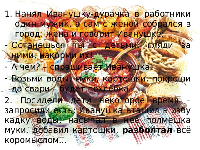 Нанял Иванушку-дурачка в работники один мужик, а сам с женой собрался в город; жена и говорит Иванушке: Останешься ты с детьми, гляди за ними, накорми их! А чем? – спрашивает Иванушка. Возьми воды, муки, картошки, покроши да свари – будет похлёбка. 2. Посидели дети некоторое время – запросили есть; Иванушка втащил в избу кадку воды, насыпал в неё полмешка муки, добавил картошки, разболтал всё коромыслом… 