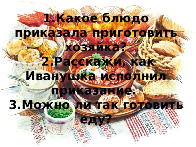 1.Какое блюдо приказала приготовить хозяйка?  2.Расскажи, как Иванушка исполнил приказание.  3.Можно ли так готовить еду? 