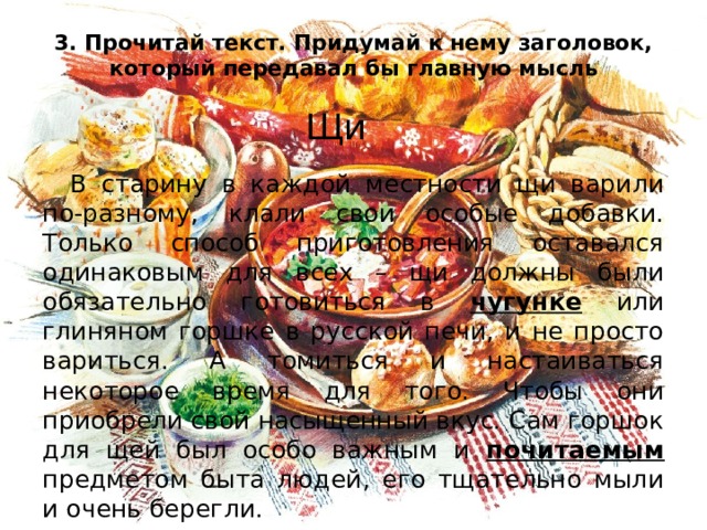 3. Прочитай текст. Придумай к нему заголовок, который передавал бы главную мысль Щи  В старину в каждой местности щи варили по-разному, клали свои особые добавки. Только способ приготовления оставался одинаковым для всех – щи должны были обязательно готовиться в чугунке или глиняном горшке в русской печи, и не просто вариться. А томиться и настаиваться некоторое время для того. Чтобы они приобрели свой насыщенный вкус. Сам горшок для щей был особо важным и почитаемым предметом быта людей, его тщательно мыли и очень берегли. 