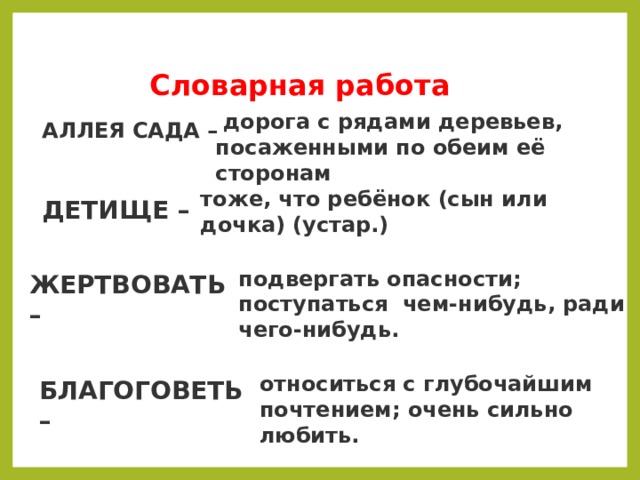   Словарная работа   дорога с рядами деревьев, посаженными по обеим её сторонам АЛЛЕЯ САДА – тоже, что ребёнок (сын или дочка) (устар.) ДЕТИЩЕ – подвергать опасности; поступаться  чем-нибудь, ради чего-нибудь. ЖЕРТВОВАТЬ – относиться с глубочайшим почтением; очень сильно любить. БЛАГОГОВЕТЬ – 