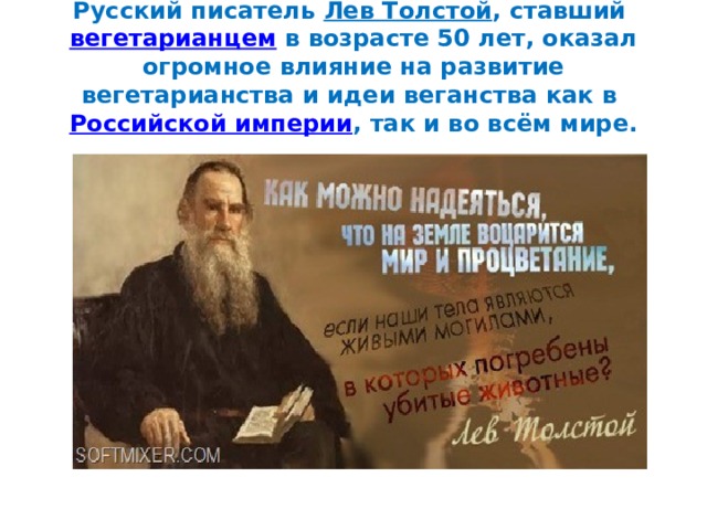 Русский писатель  Лев Толстой , ставший  вегетарианцем  в возрасте 50 лет, оказал огромное влияние на развитие вегетарианства и идеи веганства как в  Российской империи , так и во всём мире. 