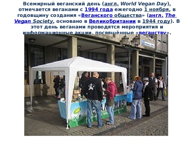 Всемирный веганский день ( англ.   World Vegan Day ), отмечается веганами с  1994 года  ежегодно  1 ноября , в годовщину создания « Веганского общества » ( англ.   The  Vegan  Society , основано в  Великобритании  в  1944 году ). В этот день веганами проводятся мероприятия и информационные акции, посвящённые « веганству ». 