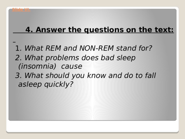 Slide VI.    4. Answer the questions on the text:    1 . What REM and NON-REM stand for?  2. What problems does bad sleep (insomnia) cause  3. What should you know and do to fall asleep quickly? 