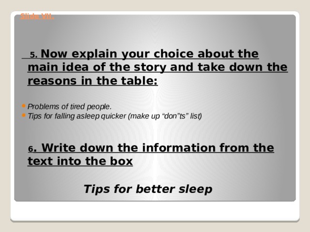 Slide VII.    5. Now explain your choice about the main idea of the story and take down the reasons in the table:   Problems of tired people. Tips for falling asleep quicker (make up “don”ts” list)     6 . Write down the information from the text into the box    Tips for better sleep   