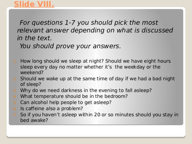 Slide VIII.    For questions 1-7 you should pick the most relevant answer depending on what is discussed in the text.  You should prove your answers.   How long should we sleep at night? Should we have eight hours sleep every day no matter whether it’s the weekday or the weekend? Should we wake up at the same time of day if we had a bad night of sleep? Why do we need darkness in the evening to fall asleep? What temperature should be in the bedroom? Can alcohol help people to get asleep? Is caffeine also a problem? So if you haven’t asleep within 20 or so minutes should you stay in bed awake? 
