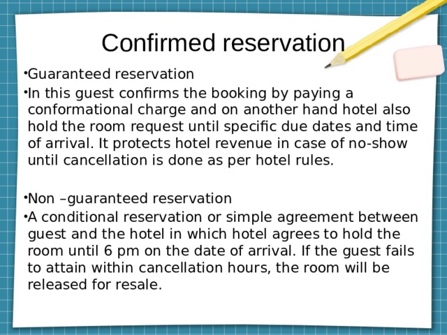 Confirmed reservation Guaranteed reservation In this guest confirms the booking by paying a conformational charge and on another hand hotel also hold the room request until specific due dates and time of arrival. It protects hotel revenue in case of no-show until cancellation is done as per hotel rules. Non –guaranteed reservation A conditional reservation or simple agreement between guest and the hotel in which hotel agrees to hold the room until 6 pm on the date of arrival. If the guest fails to attain within cancellation hours, the room will be released for resale. 