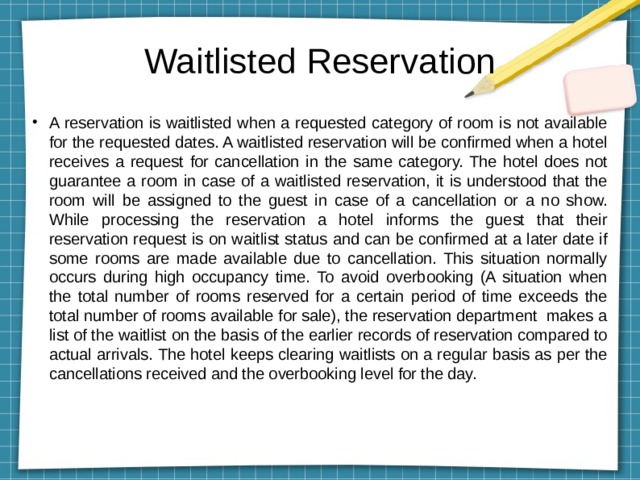 Waitlisted Reservation A reservation is waitlisted when a requested category of room is not available for the requested dates. A waitlisted reservation will be confirmed when a hotel receives a request for cancellation in the same category. The hotel does not guarantee a room in case of a waitlisted reservation, it is understood that the room will be assigned to the guest in case of a cancellation or a no show. While processing the reservation a hotel informs the guest that their reservation request is on waitlist status and can be confirmed at a later date if some rooms are made available due to cancellation. This situation normally occurs during high occupancy time. To avoid overbooking (A situation when the total number of rooms reserved for a certain period of time exceeds the total number of rooms available for sale), the reservation department makes a list of the waitlist on the basis of the earlier records of reservation compared to actual arrivals. The hotel keeps clearing waitlists on a regular basis as per the cancellations received and the overbooking level for the day. 