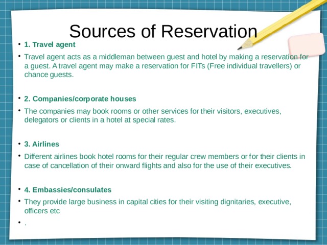 Sources of Reservation 1. Travel agent Travel agent acts as a middleman between guest and hotel by making a reservation for a guest. A travel agent may make a reservation for FITs (Free individual travellers) or chance guests. 2. Companies/corporate houses The companies may book rooms or other services for their visitors, executives, delegators or clients in a hotel at special rates. 3. Airlines Different airlines book hotel rooms for their regular crew members or for their clients in case of cancellation of their onward flights and also for the use of their executives. 4. Embassies/consulates They provide large business in capital cities for their visiting dignitaries, executive, officers etc . 