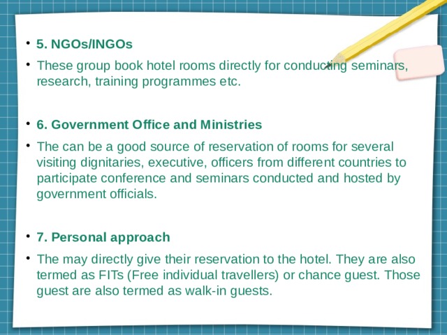 5. NGOs/INGOs These group book hotel rooms directly for conducting seminars, research, training programmes etc. 6. Government Office and Ministries The can be a good source of reservation of rooms for several visiting dignitaries, executive, officers from different countries to participate conference and seminars conducted and hosted by government officials. 7. Personal approach The may directly give their reservation to the hotel. They are also termed as FITs (Free individual travellers) or chance guest. Those guest are also termed as walk-in guests. 