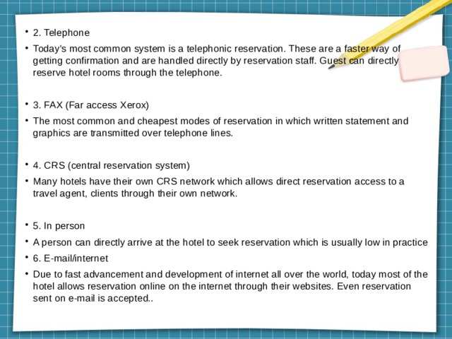 2. Telephone Today’s most common system is a telephonic reservation. These are a faster way of getting confirmation and are handled directly by reservation staff. Guest can directly reserve hotel rooms through the telephone. 3. FAX (Far access Xerox) The most common and cheapest modes of reservation in which written statement and graphics are transmitted over telephone lines. 4. CRS (central reservation system) Many hotels have their own CRS network which allows direct reservation access to a travel agent, clients through their own network. 5. In person A person can directly arrive at the hotel to seek reservation which is usually low in practice 6. E-mail/internet Due to fast advancement and development of internet all over the world, today most of the hotel allows reservation online on the internet through their websites. Even reservation sent on e-mail is accepted.. 