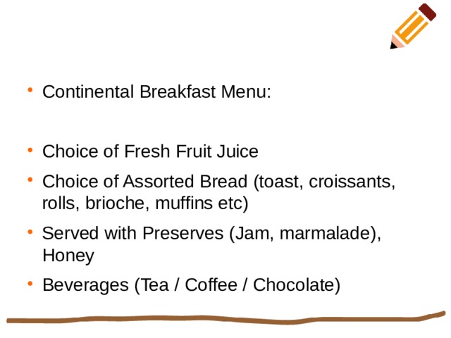 Continental Breakfast Menu: Choice of Fresh Fruit Juice Choice of Assorted Bread (toast, croissants, rolls, brioche, muffins etc) Served with Preserves (Jam, marmalade), Honey Beverages (Tea / Coffee / Chocolate) 