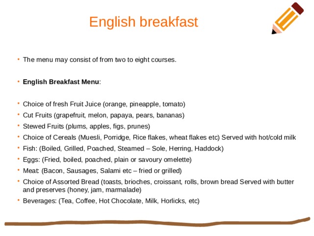 English breakfast The menu may consist of from two to eight courses. English Breakfast Menu : Choice of fresh Fruit Juice (orange, pineapple, tomato) Cut Fruits (grapefruit, melon, papaya, pears, bananas) Stewed Fruits (plums, apples, figs, prunes) Choice of Cereals (Muesli, Porridge, Rice flakes, wheat flakes etc) Served with hot/cold milk Fish: (Boiled, Grilled, Poached, Steamed – Sole, Herring, Haddock) Eggs: (Fried, boiled, poached, plain or savoury omelette) Meat: (Bacon, Sausages, Salami etc – fried or grilled) Choice of Assorted Bread (toasts, brioches, croissant, rolls, brown bread Served with butter and preserves (honey, jam, marmalade) Beverages: (Tea, Coffee, Hot Chocolate, Milk, Horlicks, etc) 