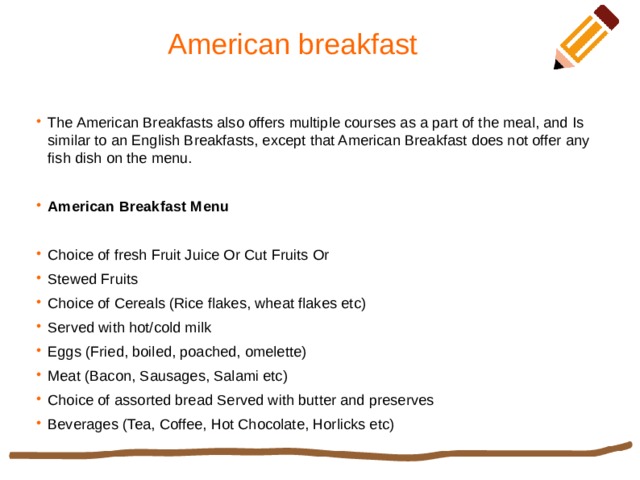 American breakfast The American Breakfasts also offers multiple courses as a part of the meal, and Is similar to an English Breakfasts, except that American Breakfast does not offer any fish dish on the menu. American Breakfast Menu Choice of fresh Fruit Juice Or Cut Fruits Or Stewed Fruits Choice of Cereals (Rice flakes, wheat flakes etc) Served with hot/cold milk Eggs (Fried, boiled, poached, omelette) Meat (Bacon, Sausages, Salami etc) Choice of assorted bread Served with butter and preserves Beverages (Tea, Coffee, Hot Chocolate, Horlicks etc) 