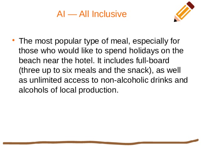 AI — All Inclusive The most popular type of meal, especially for those who would like to spend holidays on the beach near the hotel. It includes full-board (three up to six meals and the snack), as well as unlimited access to non-alcoholic drinks and alcohols of local production. 