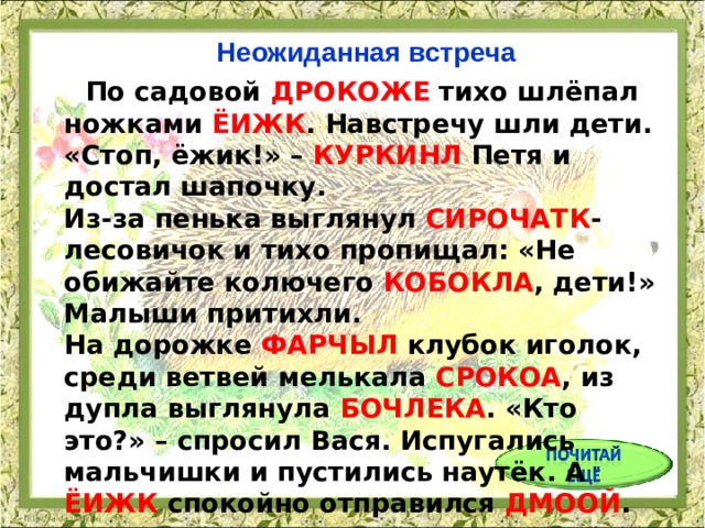 Неожиданная встреча  По садовой ДРОКОЖЕ тихо шлёпал ножками ЁИЖК . Навстречу шли дети. «Стоп, ёжик!» – КУРКИНЛ Петя и достал шапочку.  Из-за пенька выглянул СИРОЧАТК -лесовичок и тихо пропищал: «Не обижайте колючего КОБОКЛА , дети!» Малыши притихли.  На дорожке ФАРЧЫЛ клубок иголок, среди ветвей мелькала СРОКОА , из дупла выглянула БОЧЛЕКА . «Кто это?» – спросил Вася. Испугались мальчишки и пустились наутёк. А ЁИЖК спокойно отправился ДМООЙ . 