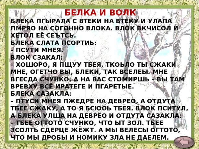 БЕЛКА И ВОЛК БЛЕКА ПГЫРАЛА С ВТЕКИ НА ВТЕКУ И УЛАПА ПМРЯО НА СОГОННО ВЛОКА. ВЛОК ВКЧИСОЛ И ХЕТОЛ ЕЁ СЕЪТСЬ.  БЛЕКА СЛАТА ПСОРТИЬ:  – ПСУТИ МНЕЯ.  ВЛОК СЗАКАЛ:  – ХОШОРО, Я ПЩУУ ТБЕЯ, ТКОЬЛО ТЫ СЖАКИ МНЕ, ОГЕТЧО ВЫ, БЛЕКИ, ТАК ВСЕЛЕЫ. МНЕ ВГЕСДА СЧУНКО, А НА ВАС СТОМИРШЬ – ВЫ ТАМ ВРЕВХУ ВСЁ ИРАТЕГЕ И ПГАРЕТЫЕ.  БЛЕКА САЗАКЛА:  – ПТУСИ МНЕЯ ПЖЕДРЕ НА ДЕВРЕО, А ОТДУТА ТБЕЕ СЖАКУ, А ТО Я БСЮОЬ ТБЕЯ. ВЛОК ПСИТУЛ, А БЛЕКА УЛША НА ДЕВРЕО И ОТДУТА САЗАКЛА:  – ТБЕЕ ОГТОТО СЧУНКО, ЧТО ЫТ ЗОЛ. ТБЕЕ ЗСОЛТЬ СДЕРЦЕ ЖЁЖТ. А МЫ ВЕЛЕСЫ ОГТОТО, ЧТО МЫ ДРОБЫ И НОМИКУ ЗЛА НЕ ДАЕЛЕМ.    Л. Толстой  