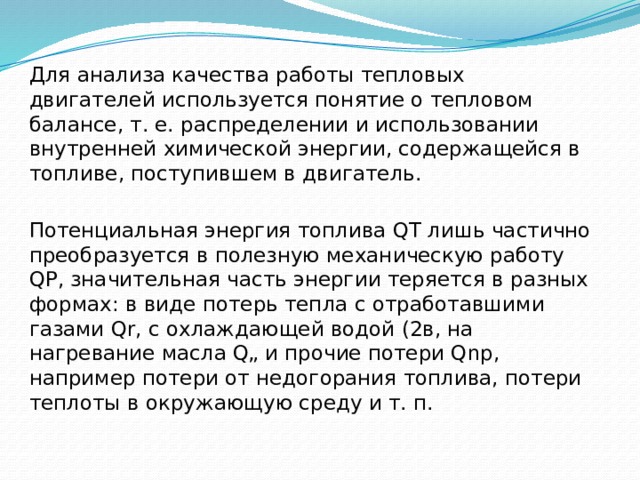 Для анализа качества работы тепловых двигателей используется понятие о тепловом балансе, т. е. распределении и использовании внутренней химической энергии, содержащейся в топливе, поступившем в двигатель. Потенциальная энергия топлива QT лишь частично преобразуется в полезную механическую работу QP, значительная часть энергии теряется в разных формах: в виде потерь тепла с отработавшими газами Qr, с охлаждающей водой (2в, на нагревание масла Q„ и прочие потери Qnp, например потери от недогорания топлива, потери теплоты в окружающую среду и т. п. 