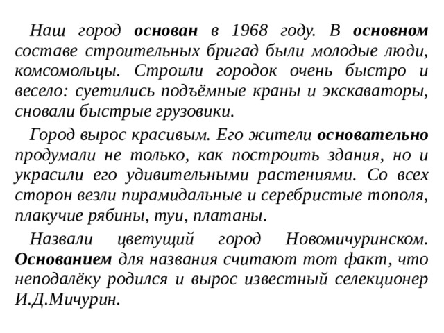 Наш город основан в 1968 году. В основном составе строительных бригад были молодые люди, комсомольцы. Строили городок очень быстро и весело: суетились подъёмные краны и экскаваторы, сновали быстрые грузовики. Город вырос красивым. Его жители основательно продумали не только, как построить здания, но и украсили его удивительными растениями. Со всех сторон везли пирамидальные и серебристые тополя, плакучие рябины, туи, платаны. Назвали цветущий город Новомичуринском. Основанием для названия считают тот факт, что неподалёку родился и вырос известный селекционер И.Д.Мичурин.  